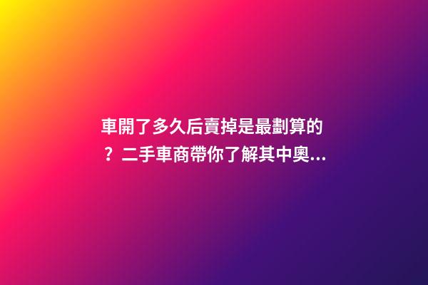 車開了多久后賣掉是最劃算的？二手車商帶你了解其中奧秘